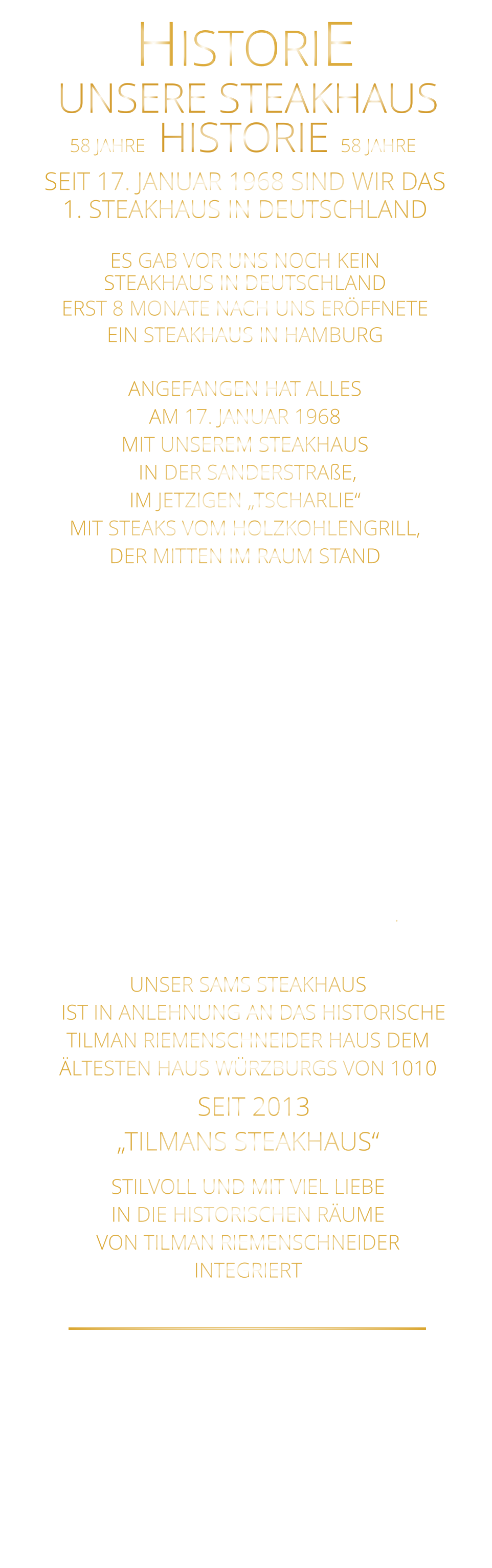 58 JAHRE   HISTORIE   58 JAHRE UNSERE STEAKHAUS  SEIT 17. JANUAR 1968 SIND WIR DAS 1. STEAKHAUS IN DEUTSCHLAND  ES GAB VOR UNS NOCH KEIN STEAKHAUS IN DEUTSCHLAND ERST 8 MONATE NACH UNS ERÖFFNETE EIN STEAKHAUS IN HAMBURG  ANGEFANGEN HAT ALLES AM 17. JANUAR 1968 MIT UNSEREM STEAKHAUS  IN DER SANDERSTRAßE, IM JETZIGEN „TSCHARLIE“ MIT STEAKS VOM HOLZKOHLENGRILL, DER MITTEN IM RAUM STAND  NACH 11 JAHREN IN DER SANDERSTRAßE, 22 JAHREN IN DER KATHARIENENGASSE UND 14 JAHREN IN DER PLEICHERTORSTRAßE, SIND WIR SEIT OKTOBER 2013 NACH DEM VOLLSTÄNDIGEN  ENTKERNEN DER RIEMENSCHNEIDER WEINSTUBEN UND 7 MONATEN UMBAU MIT UNSEREM STEAKHAUS IM HISTORISCHEN TILMAN RIEMENSCHNEIDER HAUS IN DER FRANZISKANERGASSE 1 A.               HISTORIE             UNSER SAMS STEAKHAUS   IST IN ANLEHNUNG AN DAS HISTORISCHE TILMAN RIEMENSCHNEIDER HAUS DEM ÄLTESTEN HAUS WÜRZBURGS VON 1010   SEIT 2013 „TILMANS STEAKHAUS“ STILVOLL UND MIT VIEL LIEBE IN DIE HISTORISCHEN RÄUME VON TILMAN RIEMENSCHNEIDER INTEGRIERT