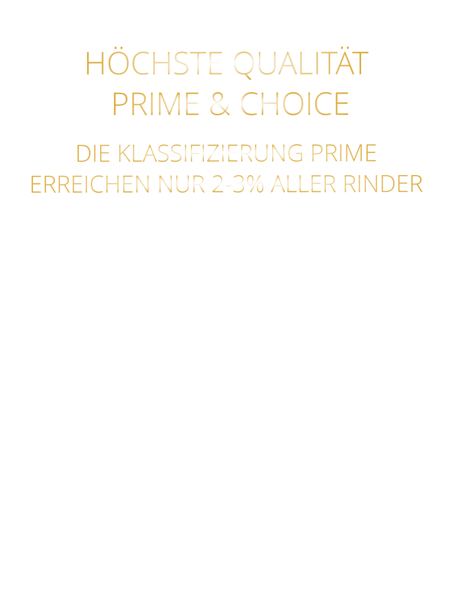 DIE KLASSIFIZIERUNG PRIME ERREICHEN NUR 2-3% ALLER RINDER   DIE STEAKS ZEICHNEN SICH DURCH EINE HOHE MARMORIERUNG AUS, WAS SIE BESONDERS ZART, SAFTIG UND GESCHMACKSINTENSIV MACHT.   DIE RINDER WERDEN ARTGERECHT  AUF RIESIGEN WEIDEN GEHALTEN UND FREI VON HORMONEN UND MEDIKAMENTEN AUFGEZOGEN HÖCHSTE QUALITÄT  PRIME & CHOICE