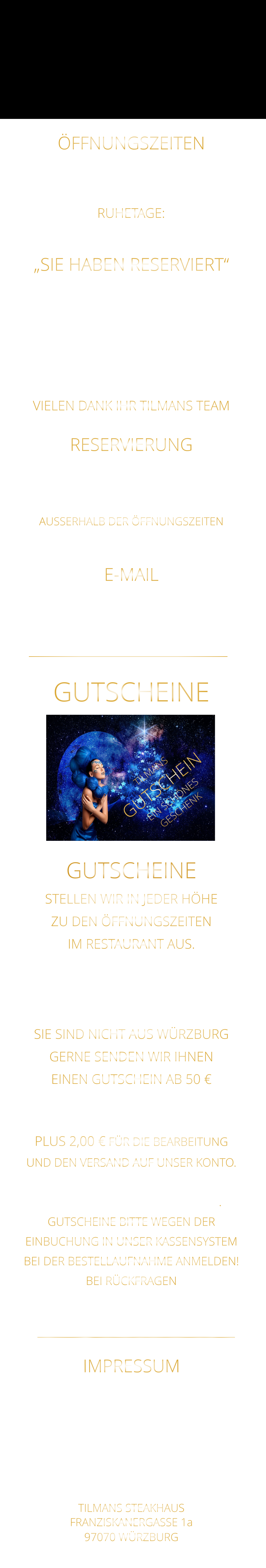 E-MAIL steakhaus.sams@gmail.com     NICHT FÜR RESERVIERUNGEN !!!! RESERVIERUNG  BITTE „NUR“ TELEFONISCH  ZU DEN ÖFFNUNGSZEITEN 0931 54271 AUSSERHALB DER ÖFFNUNGSZEITEN AB 10 UHR BIS 19 UHR 0172 3576974 ÖFFNUNGSZEITEN DIENSTAG BIS SAMSTAG VON 17.30 BIS 21.00 UHR LETZTE RESERVIERUNG 19:30 UHR   RUHETAGE: SONNTAG - MONTAG & FEIERTAGE „SIE HABEN RESERVIERT“  TEILEN SIE UNS BITTE „RECHTZEITIG MIT“ WENN SICH: „DIE ANZAHL DER PERSONEN ÄNDERT“ „ODER SIE NICHT KOMMEN KÖNNEN“ VIELEN DANK IHR TILMANS TEAM  GUTSCHEINE    STELLEN WIR IN JEDER HÖHE ZU DEN ÖFFNUNGSZEITEN IM RESTAURANT AUS. WEGEN EINBUCHUNG  IN UNSER KASSENSYSTEM - BITTE NUR IN BAR - SIE SIND NICHT AUS WÜRZBURG GERNE SENDEN WIR IHNEN EINEN GUTSCHEIN AB 50 € MAILEN SIE UNS IHRE ANSCHRIFT UND ÜBERWEISEN SIE DEN BETRAG PLUS 2,00 € FÜR DIE BEARBEITUNG UND DEN VERSAND AUF UNSER KONTO. NACH EINGANG DES GELDES, VERSENDEN WIR DEN GUTSCHEIN. GUTSCHEINE BITTE WEGEN DER EINBUCHUNG IN UNSER KASSENSYSTEM BEI DER BESTELLAUFNAHME ANMELDEN! BEI RÜCKFRAGEN  BITTE  01723576974   ANRUFEN GUTSCHEINE TILMANS STEAKHAUS FRANZISKANERGASSE 1a 97070 WÜRZBURG  Sylvia Weigand Sparkasse-Mainfranken Würzburg BLZ: 790 500 00 Konto: 43320290 IBAN: DE19 7905 0000 0043 3202 90 Steuernummer 25728590869 E-Mail: steakhaus.sams@gmail.com IMPRESSUM TILMANS GUTSCHEIN EIN SCHÖNES GESCHENK