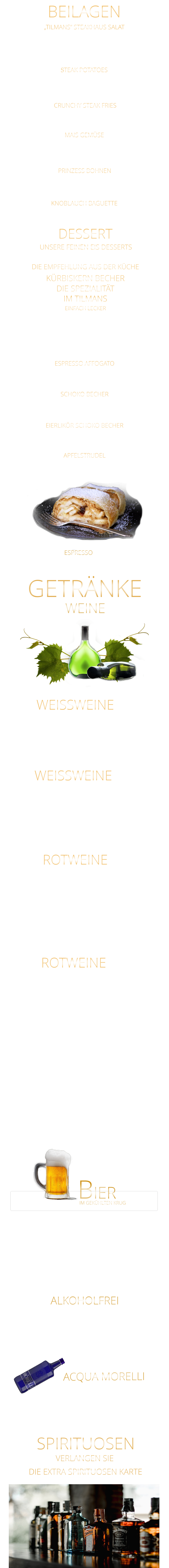 „TILMANS“ STEAKHAUS SALAT ROTWEINE 0,75 Ltr. UNSERE FEINEN EIS DESSERTS 5,80 ALKOHOLFREI GOURMET PREMIUM MINERALWASSER ACQUA MORELLI BIER IM GEKÜHLTEN KRUG           Coca Cola - Cola Zero                                      0,4 Ltr.                 4,90           Fanta - Spezi                                                     0,4 Ltr.                 4,90           Apfelschorle                                                     0,4 Ltr.                  4,90           Johannisbeernektar Schorle                           0,4 Ltr.                 4,90           Apfelsaft                                                            0,3 Ltr.                 4,90           Acqua Morelli spritzig                                    0,75 Ltr.                 6,90           Acqua Morelli Naturell                                   0,75 Ltr.                 6,90                 Würzburger Hofbräu Pils                                 0,5 Ltr.                 5,30         Mönchshof Natur  Radler                                0,5 Ltr.                 5,30         Julius Echter Hefe Weißbier  hell                    0,5 Ltr.                 5,30         Mönchshof Kellerbier                                      0,5 Ltr.                 5,30         Tegernseer Helles                                            0,5 Ltr.                 5,70         Augustiner Helles                                             0,5 Ltr.                 5,70         Erdinger Hefe - Weißbier Alkoholfrei              0,5 Ltr.                 5,70           VERLANGEN SIE               DIE EXTRA SPIRITUOSEN KARTE               SPIRITUOSEN               WEINE GETRÄNKE             WEISSWEINE  0,75 Ltr. Argentinien - Finca Las Moras LOS INTOCABLES BLACK MALBEC  -  trocken 44,80 Frankreich CABERNET SAUVINGNON  -  trocken BARON PHILIPPE DE ROTSCHILD 44,80 Spanien - El Viejo Castillo de Monlero TEMPRANILLO  -  halbtrocken 36,80 Argentinien - Finca Las Moras Paz Malbec MALBEC  -   trocken 44,80 Argentinien - Finca Las Moras Barrel Select  MALBEC  -  trocken 41,80 Spanien TEMPRANILLO GARNACHA LA GRANJA 360°  -  trocken 7,90 Argentinien Finca Las Moras DADA No. 1 MALBEC BONARDA  -  halbtrocken 7,90 ROTWEINE 0,2 Ltr. Würzburger Stein SILVANER WG. REISS  QbA  ERSTE LAGE  -  trocken  42,80 WEISSWEINE 0,2 Ltr. MÜLLER-THURGAU QbA  -  halbtrocken  - WG Reiss 7,60  SILVANER  QbA  -  trocken  - WG GLASER 7,60 RIESLING QbA  -  trocken  - WG Reiss 37,80 KNOBLAUCH BAGUETTE Eisberg Salat, Karotten, Gurken, Cocktailtomaten und geröstete Sonnenblumenkerne 9,80 STEAK POTATOES BEILAGEN CRUNCHY STEAK FRIES APFELSTRUDEL Apfelstrudel mit Bourbon Vanilleeiscreme u. Sahne 9,60  EIERLIKÖR SCHOKO BECHER Bourbon-Vanilleeiscreme mit Eierlikör, Schokosauce u. Sahne 9,80  SCHOKO BECHER Bourbon-Vanilleeiscreme mit Schokosauce u. Sahne 8,80  ESPRESSO AFFOGATO  eine große Kugel Bourbon-Vanilleeiscreme mit Espresso 6,40  KÜRBISKERN BECHER DIE SPEZIALITÄT IM TILMANS EINFACH LECKER Bourbon-Vanilleeiscreme mit edlem steierischen Kürbis Kernöl, karamellisierten Kürbiskernen und kleine Sahnehaube mit 2 Kugeln    9,80        kleine Portion    6,80  DESSERT DIE EMPFEHLUNG AUS DER KÜCHE ESPRESSO  2,90 extra knusprige Pommes 5,80 zerdrückte Ofenkartoffel mit Sauerrahm 5,80 MAIS GEMÜSE in Butter gebraten 6,40 feine grüne Bohnen in Mandelbutter gebraten 6,40 PRINZESS BOHNEN